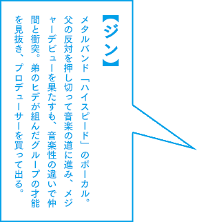 【ジン】メタルバンド「ハイスピード」のボーカル。父の反対を押し切って音楽の道に進み、メジャーデビューを果たすも、音楽性の違いで仲間と衝突。弟のヒデが組んだグループの才能を見抜き、プロデューサーを買って出る。