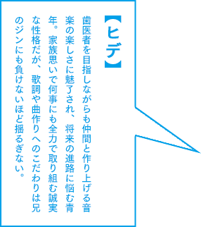 【ヒデ】歯医者を目指しながらも仲間と作り上げる音楽の楽しさに魅了され、将来の進路に悩む青年。家族思いで何事にも全力で取り組む誠実な性格だが、歌詞や曲作りへのこだわりは兄のジンにも負けないほど揺るぎない。